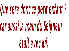 Que sera donc ce petit enfant ? 
car aussi la main du Seigneur 
était avec lui. 