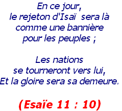 En ce jour, 
le rejeton d'Isaï  sera là 
comme une bannière 
pour les peuples ; 

Les nations 
se tourneront vers lui, 
Et la gloire sera sa demeure.

(Esaïe 11 : 10) 